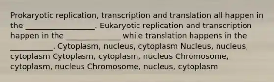 Prokaryotic replication, transcription and translation all happen in the __________________. Eukaryotic replication and transcription happen in the ______________ while translation happens in the ___________. Cytoplasm, nucleus, cytoplasm Nucleus, nucleus, cytoplasm Cytoplasm, cytoplasm, nucleus Chromosome, cytoplasm, nucleus Chromosome, nucleus, cytoplasm