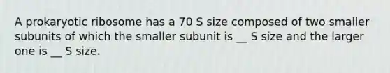 A prokaryotic ribosome has a 70 S size composed of two smaller subunits of which the smaller subunit is __ S size and the larger one is __ S size.