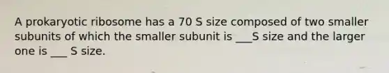 A prokaryotic ribosome has a 70 S size composed of two smaller subunits of which the smaller subunit is ___S size and the larger one is ___ S size.