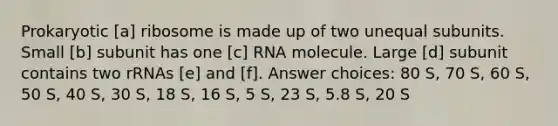 Prokaryotic [a] ribosome is made up of two unequal subunits. Small [b] subunit has one [c] RNA molecule. Large [d] subunit contains two rRNAs [e] and [f]. Answer choices: 80 S, 70 S, 60 S, 50 S, 40 S, 30 S, 18 S, 16 S, 5 S, 23 S, 5.8 S, 20 S