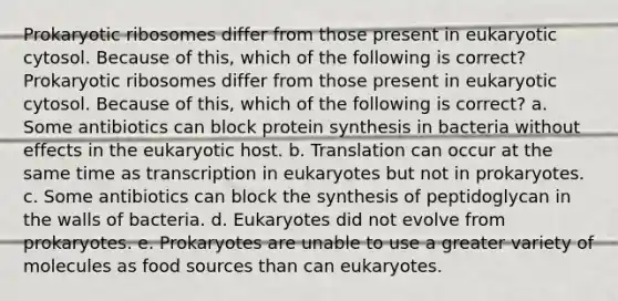 Prokaryotic ribosomes differ from those present in eukaryotic cytosol. Because of this, which of the following is correct? Prokaryotic ribosomes differ from those present in eukaryotic cytosol. Because of this, which of the following is correct? a. Some antibiotics can block protein synthesis in bacteria without effects in the eukaryotic host. b. Translation can occur at the same time as transcription in eukaryotes but not in prokaryotes. c. Some antibiotics can block the synthesis of peptidoglycan in the walls of bacteria. d. Eukaryotes did not evolve from prokaryotes. e. Prokaryotes are unable to use a greater variety of molecules as food sources than can eukaryotes.