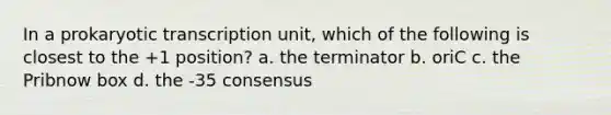 In a prokaryotic transcription unit, which of the following is closest to the +1 position? a. the terminator b. oriC c. the Pribnow box d. the -35 consensus