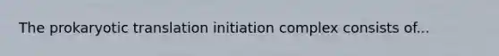 The prokaryotic translation initiation complex consists of...