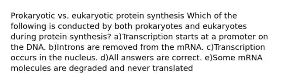 Prokaryotic vs. eukaryotic protein synthesis Which of the following is conducted by both prokaryotes and eukaryotes during protein synthesis? a)Transcription starts at a promoter on the DNA. b)Introns are removed from the mRNA. c)Transcription occurs in the nucleus. d)All answers are correct. e)Some mRNA molecules are degraded and never translated