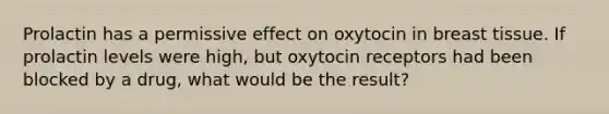 Prolactin has a permissive effect on oxytocin in breast tissue. If prolactin levels were high, but oxytocin receptors had been blocked by a drug, what would be the result?