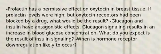 -Prolactin has a permissive effect on oxytocin in breast tissue. If prolactin levels were high, but oxytocin receptors had been blocked by a drug, what would be the result? -Glucagon and insulin have antagonistic effects. Glucagon signaling results in an increase in blood glucose concentration. What do you expect is the result of insulin signaling? -When is hormone receptor downregulation likely to occur?