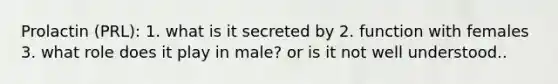 Prolactin (PRL): 1. what is it secreted by 2. function with females 3. what role does it play in male? or is it not well understood..