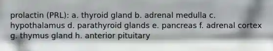 prolactin (PRL): a. thyroid gland b. adrenal medulla c. hypothalamus d. parathyroid glands e. pancreas f. adrenal cortex g. thymus gland h. anterior pituitary