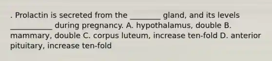 . Prolactin is secreted from the ________ gland, and its levels ___________ during pregnancy. A. hypothalamus, double B. mammary, double C. corpus luteum, increase ten-fold D. anterior pituitary, increase ten-fold