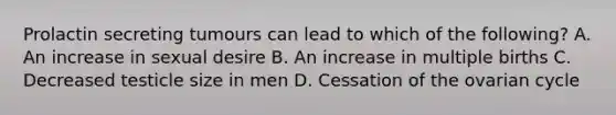 Prolactin secreting tumours can lead to which of the following? A. An increase in sexual desire B. An increase in multiple births C. Decreased testicle size in men D. Cessation of the ovarian cycle