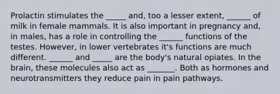 Prolactin stimulates the _____ and, too a lesser extent, ______ of milk in female mammals. It is also important in pregnancy and, in males, has a role in controlling the ______ functions of the testes. However, in lower vertebrates it's functions are much different. ______ and _____ are the body's natural opiates. In the brain, these molecules also act as _______. Both as hormones and neurotransmitters they reduce pain in pain pathways.