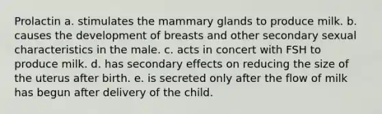 Prolactin ​a. ​stimulates the mammary glands to produce milk. ​b. ​causes the development of breasts and other secondary sexual characteristics in the male. ​c. ​acts in concert with FSH to produce milk. ​d. ​has secondary effects on reducing the size of the uterus after birth. ​e. ​is secreted only after the flow of milk has begun after delivery of the child.