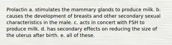 Prolactin a. stimulates the mammary glands to produce milk. b. causes the development of breasts and other secondary sexual characteristics in the male. c. acts in concert with FSH to produce milk. d. has secondary effects on reducing the size of the uterus after birth. e. all of these.