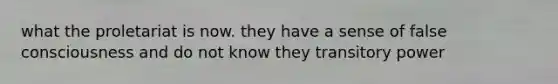 what the proletariat is now. they have a sense of false consciousness and do not know they transitory power