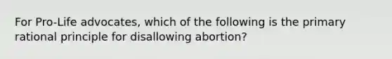 For Pro-Life advocates, which of the following is the primary rational principle for disallowing abortion?