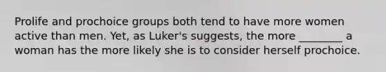 Prolife and prochoice groups both tend to have more women active than men. Yet, as Luker's suggests, the more ________ a woman has the more likely she is to consider herself prochoice.