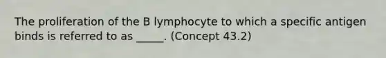 The proliferation of the B lymphocyte to which a specific antigen binds is referred to as _____. (Concept 43.2)