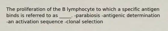 The proliferation of the B lymphocyte to which a specific antigen binds is referred to as _____. -parabiosis -antigenic determination -an activation sequence -clonal selection