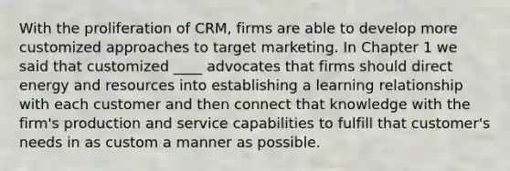 With the proliferation of CRM, firms are able to develop more customized approaches to target marketing. In Chapter 1 we said that customized ____ advocates that firms should direct energy and resources into establishing a learning relationship with each customer and then connect that knowledge with the firm's production and service capabilities to fulfill that customer's needs in as custom a manner as possible.