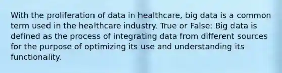 With the proliferation of data in healthcare, big data is a common term used in the healthcare industry. True or False: Big data is defined as the process of integrating data from different sources for the purpose of optimizing its use and understanding its functionality.