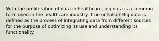 With the proliferation of data in healthcare, big data is a common term used in the healthcare industry. True or False? Big data is defined as the process of integrating data from different sources for the purpose of optimizing its use and understanding its functionality.