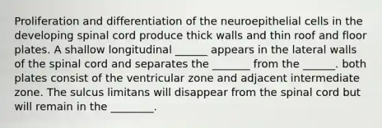 Proliferation and differentiation of the neuroepithelial cells in the developing spinal cord produce thick walls and thin roof and floor plates. A shallow longitudinal ______ appears in the lateral walls of <a href='https://www.questionai.com/knowledge/kkAfzcJHuZ-the-spinal-cord' class='anchor-knowledge'>the spinal cord</a> and separates the _______ from the ______. both plates consist of the ventricular zone and adjacent intermediate zone. The sulcus limitans will disappear from the spinal cord but will remain in the ________.