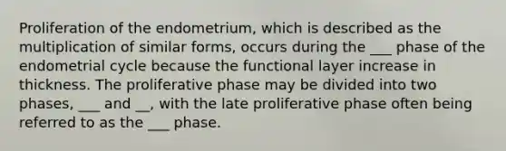 Proliferation of the endometrium, which is described as the multiplication of similar forms, occurs during the ___ phase of the endometrial cycle because the functional layer increase in thickness. The proliferative phase may be divided into two phases, ___ and __, with the late proliferative phase often being referred to as the ___ phase.