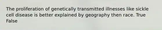 The proliferation of genetically transmitted illnesses like sickle cell disease is better explained by geography then race. True False