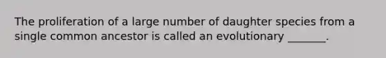 The proliferation of a large number of daughter species from a single common ancestor is called an evolutionary _______.