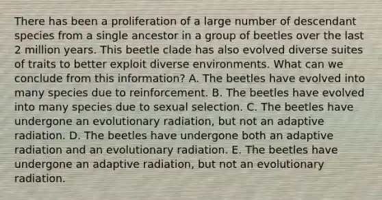 There has been a proliferation of a large number of descendant species from a single ancestor in a group of beetles over the last 2 million years. This beetle clade has also evolved diverse suites of traits to better exploit diverse environments. What can we conclude from this information? A. The beetles have evolved into many species due to reinforcement. B. The beetles have evolved into many species due to sexual selection. C. The beetles have undergone an evolutionary radiation, but not an adaptive radiation. D. The beetles have undergone both an adaptive radiation and an evolutionary radiation. E. The beetles have undergone an adaptive radiation, but not an evolutionary radiation.