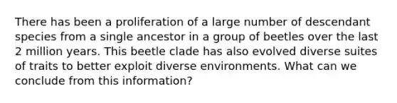 There has been a proliferation of a large number of descendant species from a single ancestor in a group of beetles over the last 2 million years. This beetle clade has also evolved diverse suites of traits to better exploit diverse environments. What can we conclude from this information?