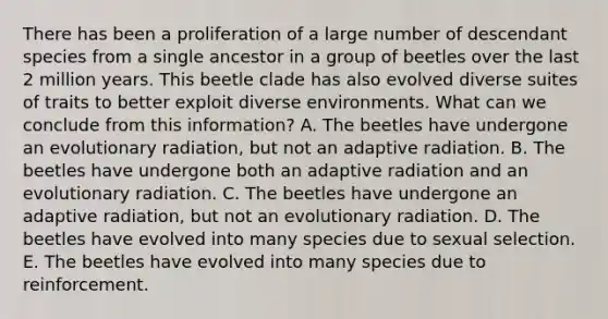 There has been a proliferation of a large number of descendant species from a single ancestor in a group of beetles over the last 2 million years. This beetle clade has also evolved diverse suites of traits to better exploit diverse environments. What can we conclude from this information? A. The beetles have undergone an evolutionary radiation, but not an adaptive radiation. B. The beetles have undergone both an adaptive radiation and an evolutionary radiation. C. The beetles have undergone an adaptive radiation, but not an evolutionary radiation. D. The beetles have evolved into many species due to sexual selection. E. The beetles have evolved into many species due to reinforcement.