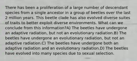 There has been a proliferation of a large number of descendant species from a single ancestor in a group of beetles over the last 2 million years. This beetle clade has also evolved diverse suites of traits to better exploit diverse environments. What can we conclude from this information?A) The beetles have undergone an adaptive radiation, but not an evolutionary radiation.B) The beetles have undergone an evolutionary radiation, but not an adaptive radiation.C) The beetles have undergone both an adaptive radiation and an evolutionary radiation.D) The beetles have evolved into many species due to sexual selection.