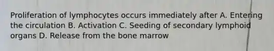 Proliferation of lymphocytes occurs immediately after A. Entering the circulation B. Activation C. Seeding of secondary lymphoid organs D. Release from the bone marrow