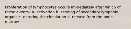 Proliferation of lymphocytes occurs immediately after which of these events? a. activation b. seeding of secondary lymphoid organs c. entering the circulation d. release from the bone marrow