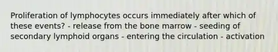 Proliferation of lymphocytes occurs immediately after which of these events? - release from the bone marrow - seeding of secondary lymphoid organs - entering the circulation - activation