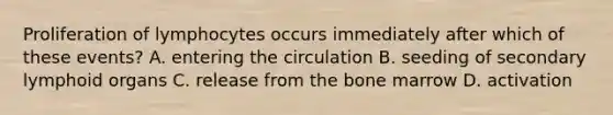 Proliferation of lymphocytes occurs immediately after which of these events? A. entering the circulation B. seeding of secondary lymphoid organs C. release from the bone marrow D. activation