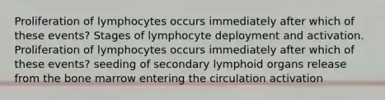 Proliferation of lymphocytes occurs immediately after which of these events? Stages of lymphocyte deployment and activation. Proliferation of lymphocytes occurs immediately after which of these events? seeding of secondary lymphoid organs release from the bone marrow entering the circulation activation