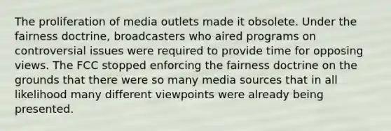 The proliferation of media outlets made it obsolete. Under the fairness doctrine, broadcasters who aired programs on controversial issues were required to provide time for opposing views. The FCC stopped enforcing the fairness doctrine on the grounds that there were so many media sources that in all likelihood many different viewpoints were already being presented.