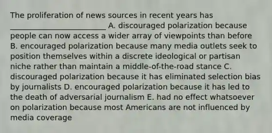 The proliferation of news sources in recent years has _________________________ A. discouraged polarization because people can now access a wider array of viewpoints than before B. encouraged polarization because many media outlets seek to position themselves within a discrete ideological or partisan niche rather than maintain a middle-of-the-road stance C. discouraged polarization because it has eliminated selection bias by journalists D. encouraged polarization because it has led to the death of adversarial journalism E. had no effect whatsoever on polarization because most Americans are not influenced by media coverage