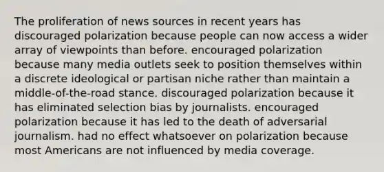 The proliferation of news sources in recent years has discouraged polarization because people can now access a wider array of viewpoints than before. encouraged polarization because many media outlets seek to position themselves within a discrete ideological or partisan niche rather than maintain a middle-of-the-road stance. discouraged polarization because it has eliminated selection bias by journalists. encouraged polarization because it has led to the death of adversarial journalism. had no effect whatsoever on polarization because most Americans are not influenced by media coverage.