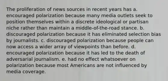 The proliferation of news sources in recent years has a. encouraged polarization because many media outlets seek to position themselves within a discrete ideological or partisan niche rather than maintain a middle-of-the-road stance. b. discouraged polarization because it has eliminated selection bias by journalists. c. discouraged polarization because people can now access a wider array of viewpoints than before. d. encouraged polarization because it has led to the death of adversarial journalism. e. had no effect whatsoever on polarization because most Americans are not influenced by media coverage.