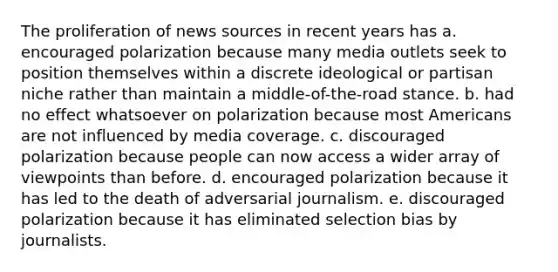 The proliferation of news sources in recent years has a. encouraged polarization because many media outlets seek to position themselves within a discrete ideological or partisan niche rather than maintain a middle-of-the-road stance. b. had no effect whatsoever on polarization because most Americans are not influenced by media coverage. c. discouraged polarization because people can now access a wider array of viewpoints than before. d. encouraged polarization because it has led to the death of adversarial journalism. e. discouraged polarization because it has eliminated selection bias by journalists.