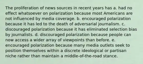 The proliferation of news sources in recent years has a. had no effect whatsoever on polarization because most Americans are not influenced by media coverage. b. encouraged polarization because it has led to the death of adversarial journalism. c. discouraged polarization because it has eliminated selection bias by journalists. d. discouraged polarization because people can now access a wider array of viewpoints than before. e. encouraged polarization because many media outlets seek to position themselves within a discrete ideological or partisan niche rather than maintain a middle-of-the-road stance.