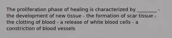 The proliferation phase of healing is characterized by ________ - the development of new tissue - the formation of scar tissue - the clotting of blood - a release of white blood cells - a constriction of blood vessels