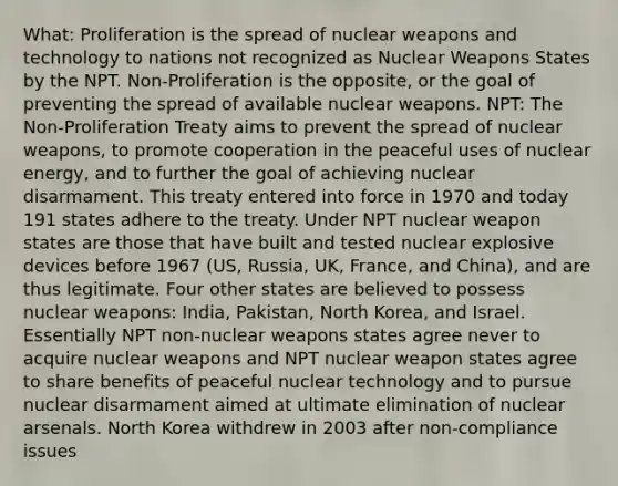 What: Proliferation is the spread of nuclear weapons and technology to nations not recognized as Nuclear Weapons States by the NPT. Non-Proliferation is the opposite, or the goal of preventing the spread of available nuclear weapons. NPT: The Non-Proliferation Treaty aims to prevent the spread of nuclear weapons, to promote cooperation in the peaceful uses of nuclear energy, and to further the goal of achieving nuclear disarmament. This treaty entered into force in 1970 and today 191 states adhere to the treaty. Under NPT nuclear weapon states are those that have built and tested nuclear explosive devices before 1967 (US, Russia, UK, France, and China), and are thus legitimate. Four other states are believed to possess nuclear weapons: India, Pakistan, North Korea, and Israel. Essentially NPT non-nuclear weapons states agree never to acquire nuclear weapons and NPT nuclear weapon states agree to share benefits of peaceful nuclear technology and to pursue nuclear disarmament aimed at ultimate elimination of nuclear arsenals. North Korea withdrew in 2003 after non-compliance issues