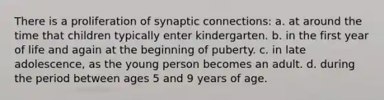 There is a proliferation of synaptic connections: a. at around the time that children typically enter kindergarten. b. in the first year of life and again at the beginning of puberty. c. in late adolescence, as the young person becomes an adult. d. during the period between ages 5 and 9 years of age.