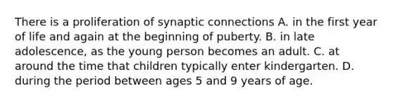 There is a proliferation of synaptic connections A. in the first year of life and again at the beginning of puberty. B. in late adolescence, as the young person becomes an adult. C. at around the time that children typically enter kindergarten. D. during the period between ages 5 and 9 years of age.