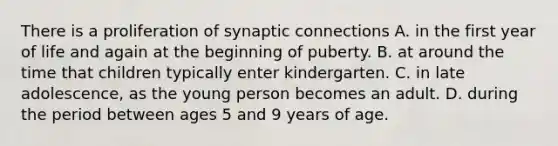 There is a proliferation of synaptic connections A. in the first year of life and again at the beginning of puberty. B. at around the time that children typically enter kindergarten. C. in late adolescence, as the young person becomes an adult. D. during the period between ages 5 and 9 years of age.