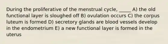 During the proliferative of the menstrual cycle, _____ A) the old functional layer is sloughed off B) ovulation occurs C) the corpus luteum is formed D) secretory glands are <a href='https://www.questionai.com/knowledge/kZJ3mNKN7P-blood-vessels' class='anchor-knowledge'>blood vessels</a> develop in the endometrium E) a new functional layer is formed in the uterus